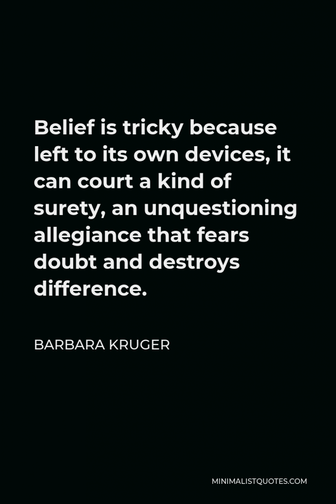 Barbara Kruger Quote - Belief is tricky because left to its own devices, it can court a kind of surety, an unquestioning allegiance that fears doubt and destroys difference.