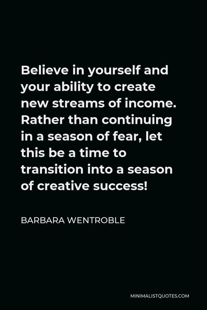 Barbara Wentroble Quote - Believe in yourself and your ability to create new streams of income. Rather than continuing in a season of fear, let this be a time to transition into a season of creative success!