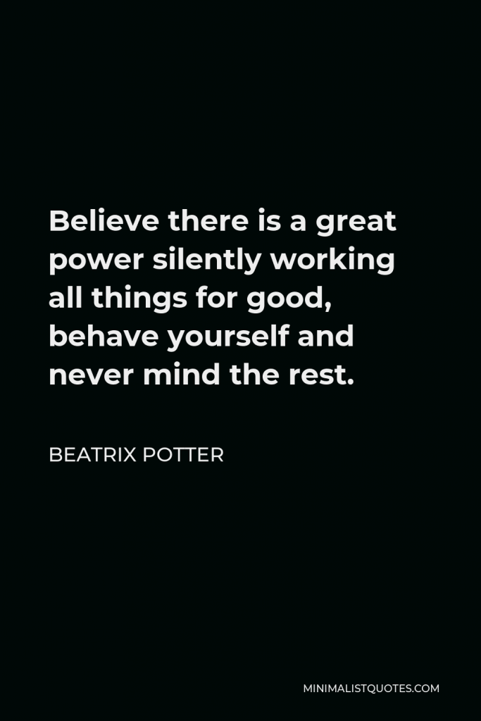 Beatrix Potter Quote - Believe there is a great power silently working all things for good, behave yourself and never mind the rest.