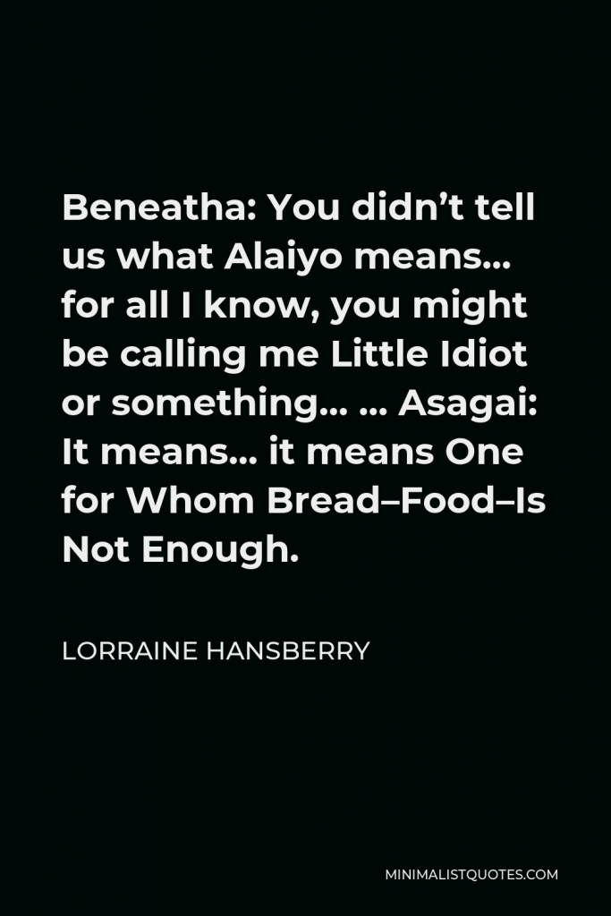 Lorraine Hansberry Quote - Beneatha: You didn’t tell us what Alaiyo means… for all I know, you might be calling me Little Idiot or something… … Asagai: It means… it means One for Whom Bread–Food–Is Not Enough.