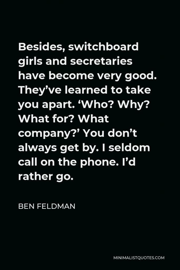 Ben Feldman Quote - Besides, switchboard girls and secretaries have become very good. They’ve learned to take you apart. ‘Who? Why? What for? What company?’ You don’t always get by. I seldom call on the phone. I’d rather go.