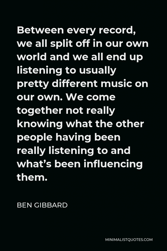 Ben Gibbard Quote - Between every record, we all split off in our own world and we all end up listening to usually pretty different music on our own. We come together not really knowing what the other people having been really listening to and what’s been influencing them.