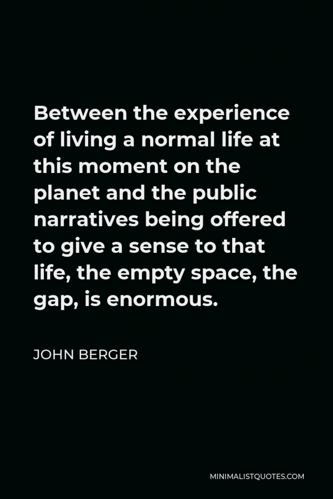 John Berger Quote - Between the experience of living a normal life at this moment on the planet and the public narratives being offered to give a sense to that life, the empty space, the gap, is enormous.