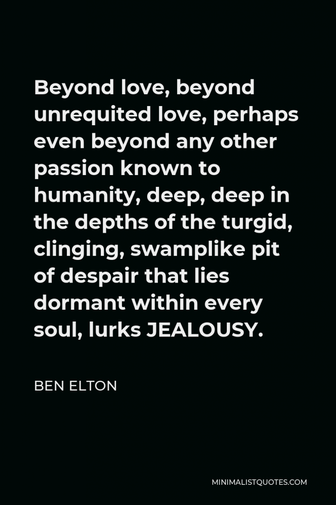 Ben Elton Quote - Beyond love, beyond unrequited love, perhaps even beyond any other passion known to humanity, deep, deep in the depths of the turgid, clinging, swamplike pit of despair that lies dormant within every soul, lurks JEALOUSY.