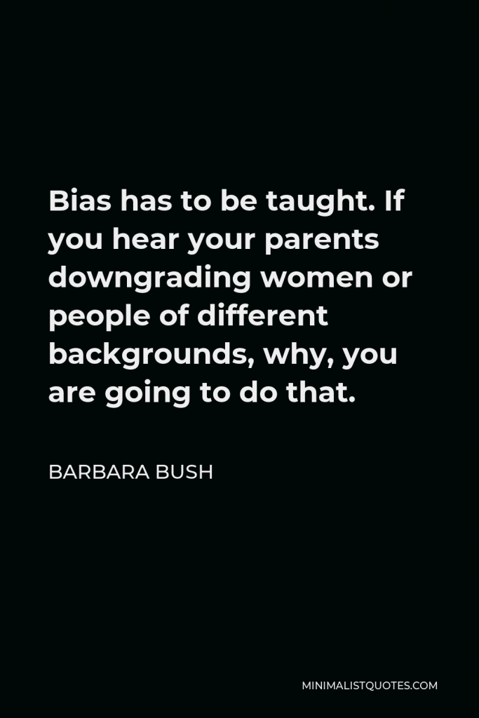 Barbara Bush Quote - Bias has to be taught. If you hear your parents downgrading women or people of different backgrounds, why, you are going to do that.
