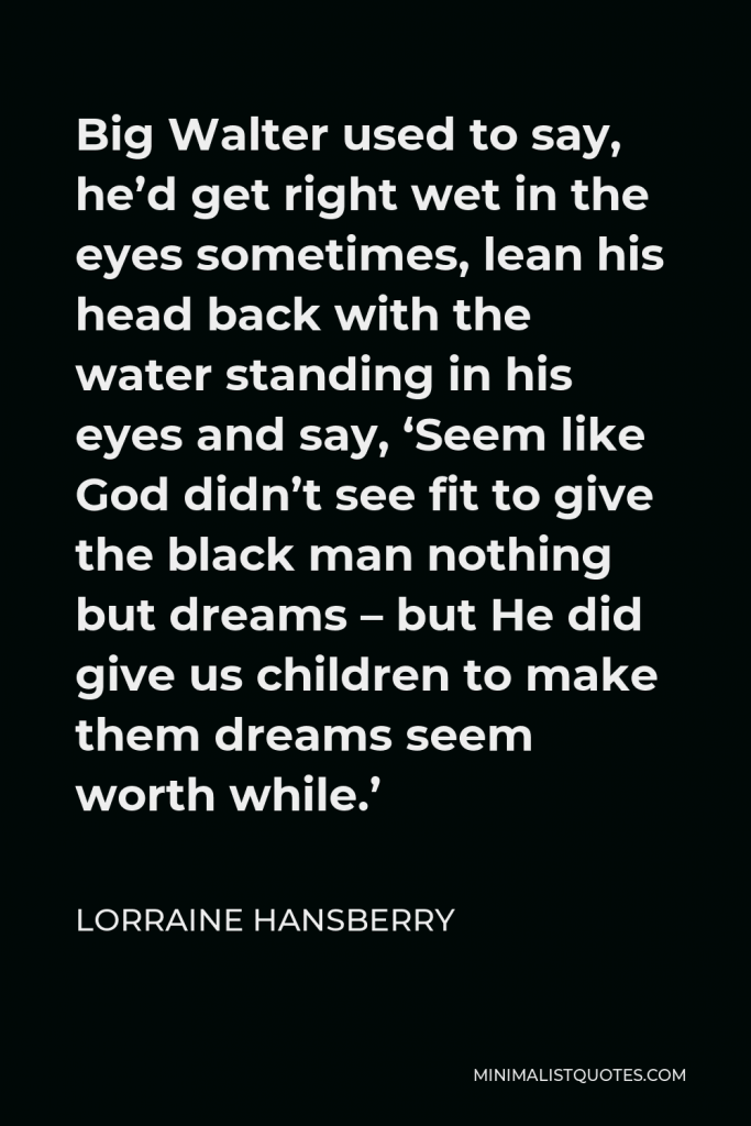 Lorraine Hansberry Quote - Big Walter used to say, he’d get right wet in the eyes sometimes, lean his head back with the water standing in his eyes and say, ‘Seem like God didn’t see fit to give the black man nothing but dreams – but He did give us children to make them dreams seem worth while.’