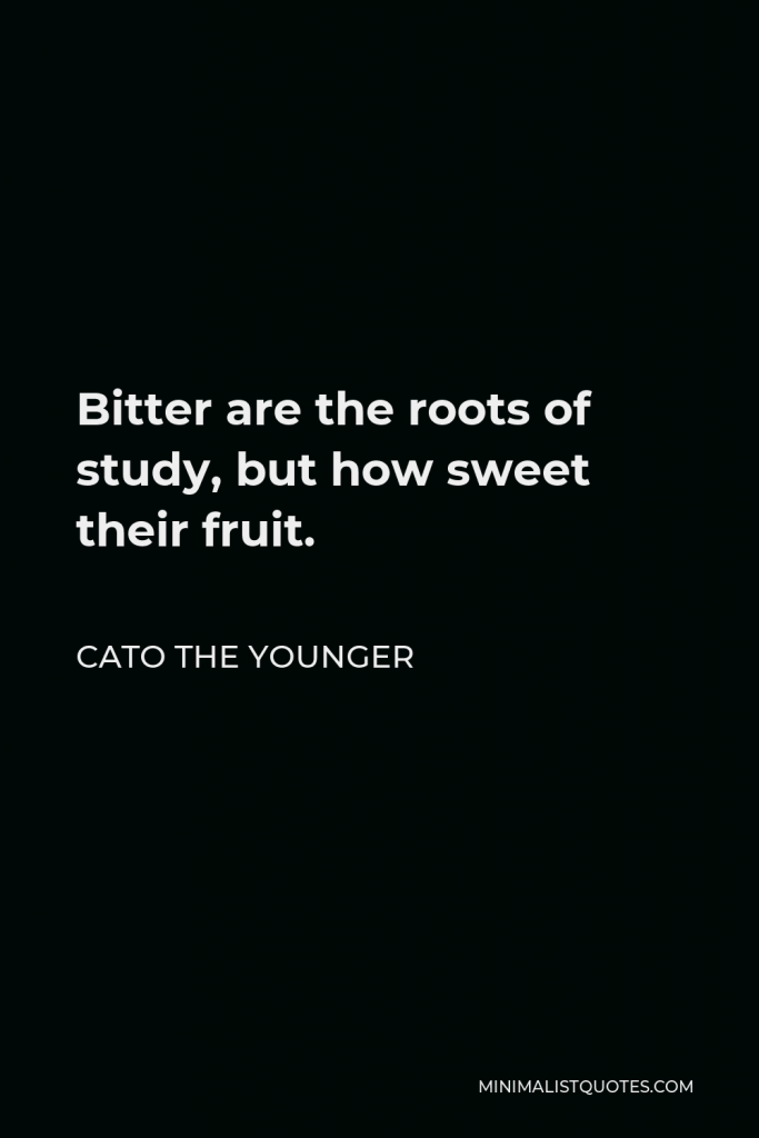 Cato the Younger Quote - Bitter are the roots of study, but how sweet their fruit.
