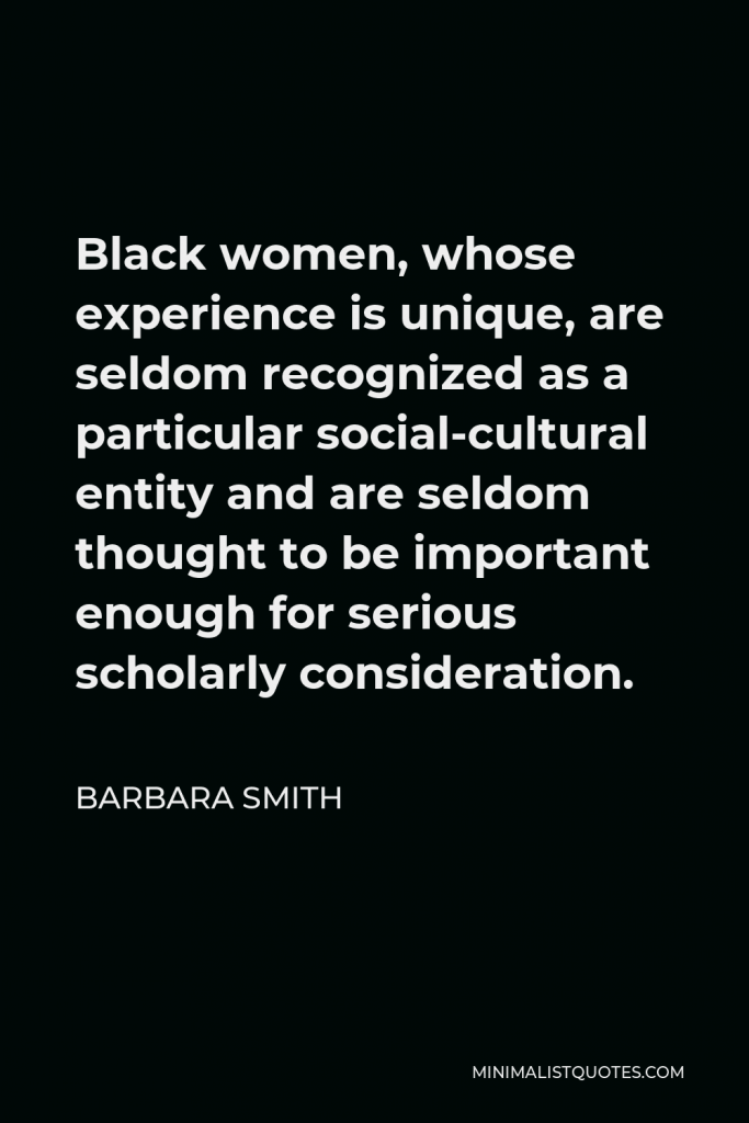 Barbara Smith Quote - Black women, whose experience is unique, are seldom recognized as a particular social-cultural entity and are seldom thought to be important enough for serious scholarly consideration.