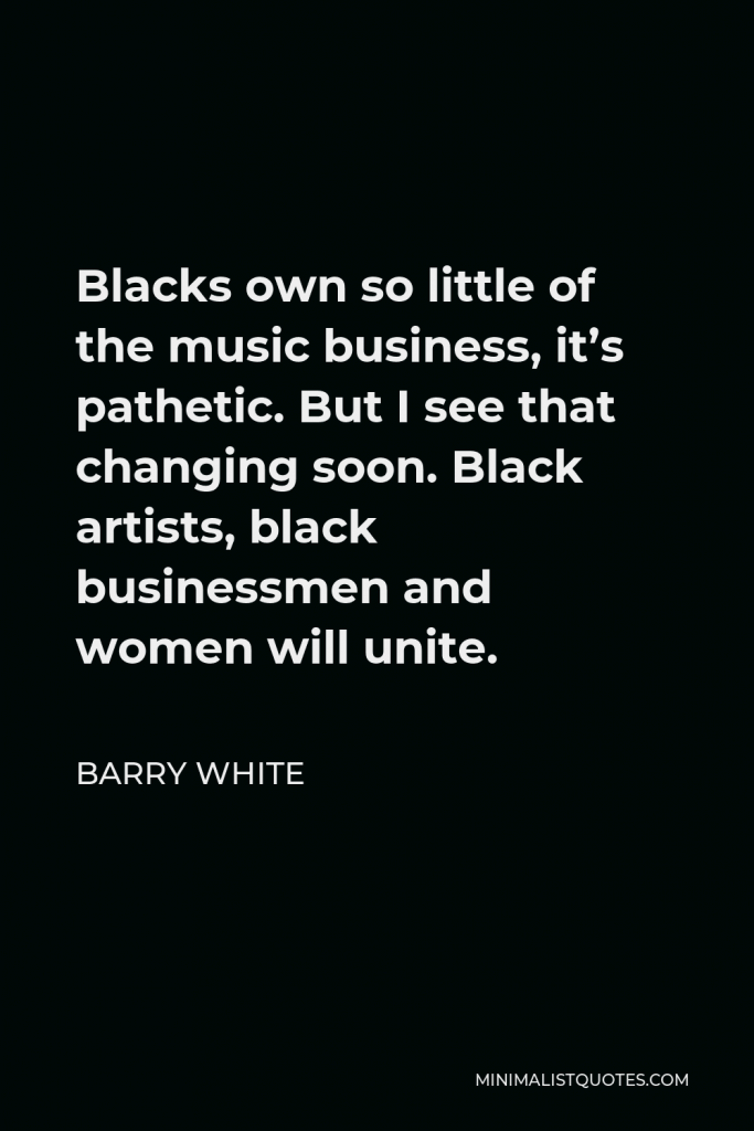 Barry White Quote - Blacks own so little of the music business, it’s pathetic. But I see that changing soon. Black artists, black businessmen and women will unite.