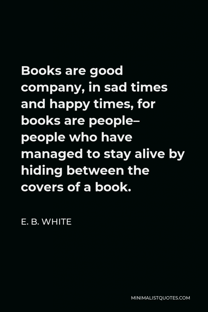 E. B. White Quote - Books are good company, in sad times and happy times, for books are people– people who have managed to stay alive by hiding between the covers of a book.