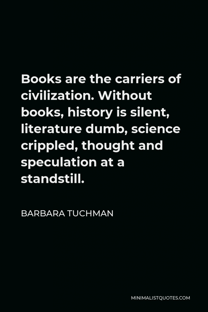 Barbara Tuchman Quote - Books are the carriers of civilization. Without books, history is silent, literature dumb, science crippled, thought and speculation at a standstill.