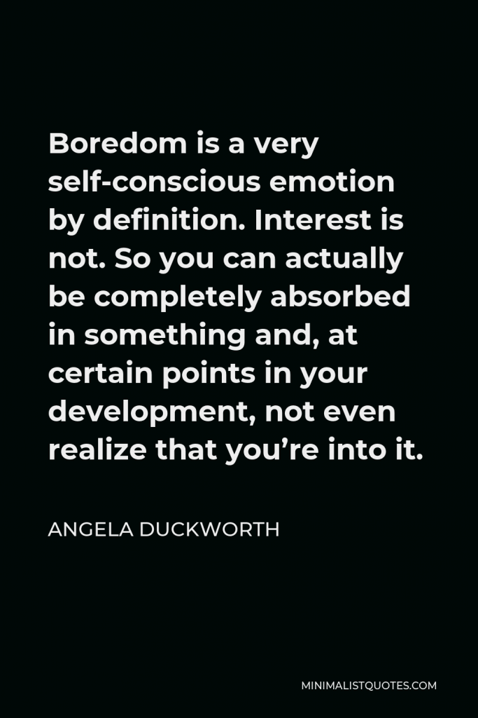 Angela Duckworth Quote - Boredom is a very self-conscious emotion by definition. Interest is not. So you can actually be completely absorbed in something and, at certain points in your development, not even realize that you’re into it.