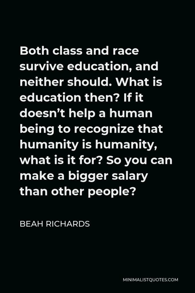 Beah Richards Quote - Both class and race survive education, and neither should. What is education then? If it doesn’t help a human being to recognize that humanity is humanity, what is it for? So you can make a bigger salary than other people?