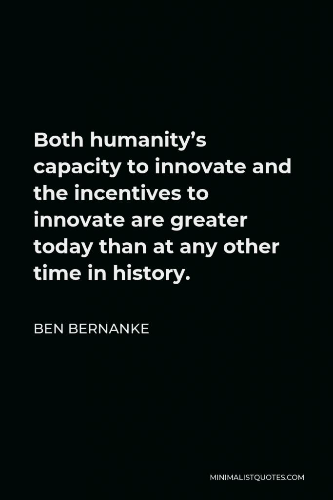 Ben Bernanke Quote - Both humanity’s capacity to innovate and the incentives to innovate are greater today than at any other time in history.