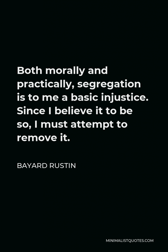 Bayard Rustin Quote - Both morally and practically, segregation is to me a basic injustice. Since I believe it to be so, I must attempt to remove it.