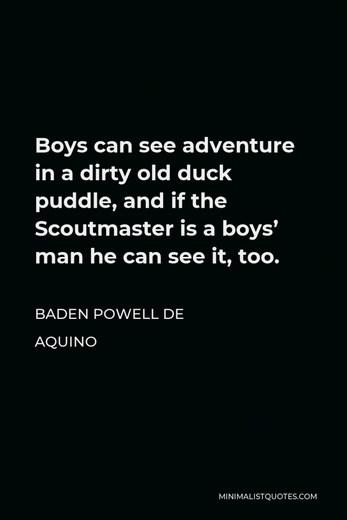 Baden Powell de Aquino Quote - Boys can see adventure in a dirty old duck puddle, and if the Scoutmaster is a boys’ man he can see it, too.