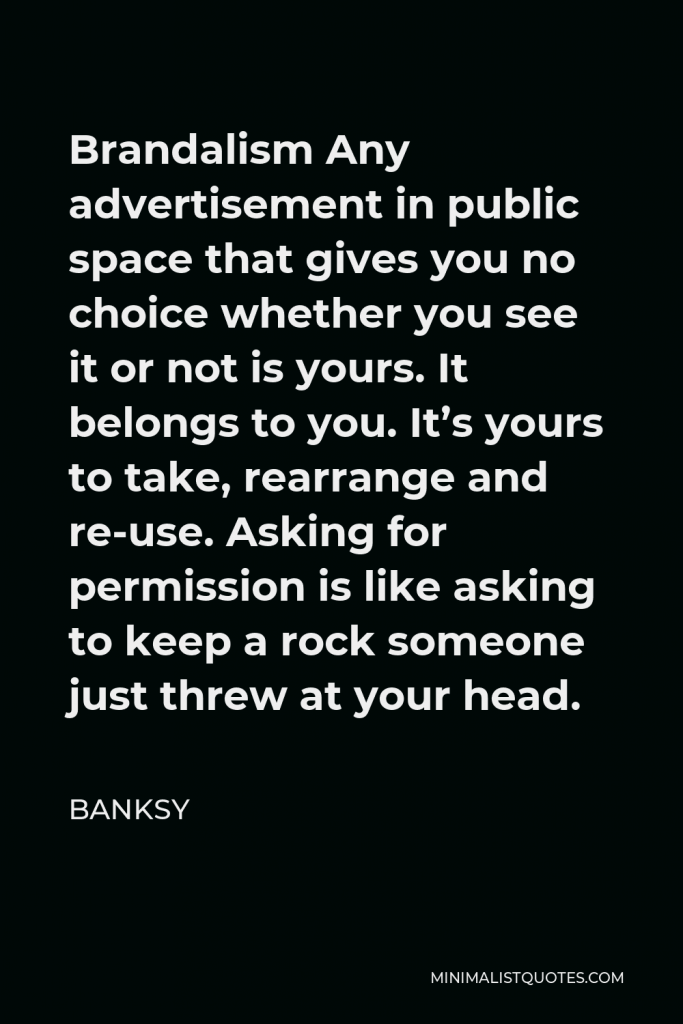 Banksy Quote - Brandalism Any advertisement in public space that gives you no choice whether you see it or not is yours. It belongs to you. It’s yours to take, rearrange and re-use. Asking for permission is like asking to keep a rock someone just threw at your head.