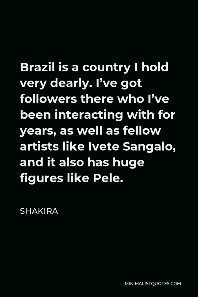 Shakira Quote - Brazil is a country I hold very dearly. I’ve got followers there who I’ve been interacting with for years, as well as fellow artists like Ivete Sangalo, and it also has huge figures like Pele.