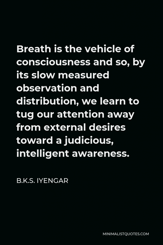 B.K.S. Iyengar Quote - Breath is the vehicle of consciousness and so, by its slow measured observation and distribution, we learn to tug our attention away from external desires toward a judicious, intelligent awareness.