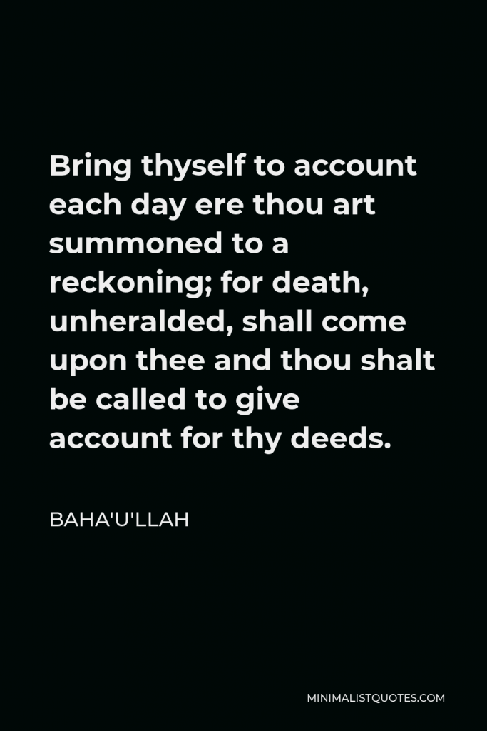 Baha'u'llah Quote - Bring thyself to account each day ere thou art summoned to a reckoning; for death, unheralded, shall come upon thee and thou shalt be called to give account for thy deeds.