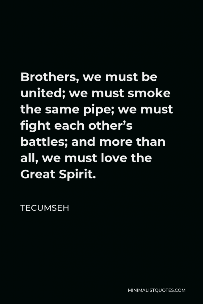 Tecumseh Quote - Brothers, we must be united; we must smoke the same pipe; we must fight each other’s battles; and more than all, we must love the Great Spirit.