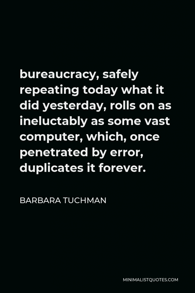 Barbara Tuchman Quote - bureaucracy, safely repeating today what it did yesterday, rolls on as ineluctably as some vast computer, which, once penetrated by error, duplicates it forever.