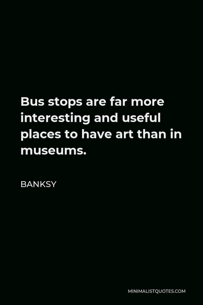 Banksy Quote - Bus stops are far more interesting and useful places to have art than in museums.