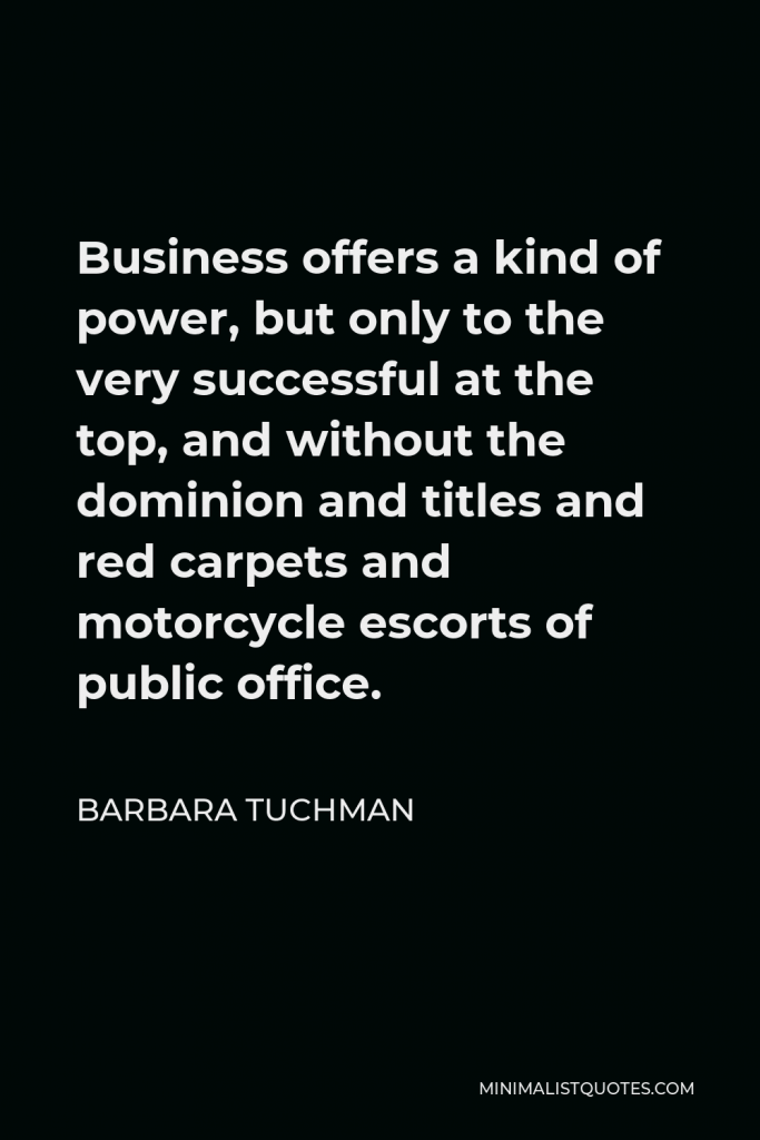 Barbara Tuchman Quote - Business offers a kind of power, but only to the very successful at the top, and without the dominion and titles and red carpets and motorcycle escorts of public office.