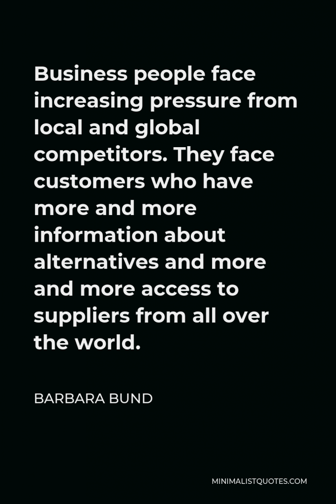 Barbara Bund Quote - Business people face increasing pressure from local and global competitors. They face customers who have more and more information about alternatives and more and more access to suppliers from all over the world.