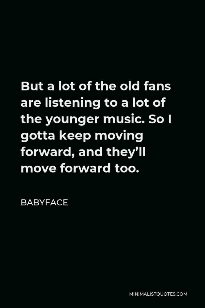 Babyface Quote - But a lot of the old fans are listening to a lot of the younger music. So I gotta keep moving forward, and they’ll move forward too.