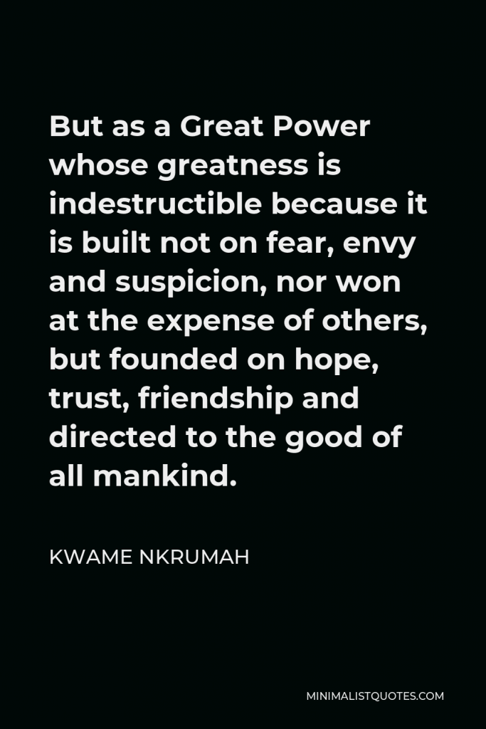 Kwame Nkrumah Quote - But as a Great Power whose greatness is indestructible because it is built not on fear, envy and suspicion, nor won at the expense of others, but founded on hope, trust, friendship and directed to the good of all mankind.