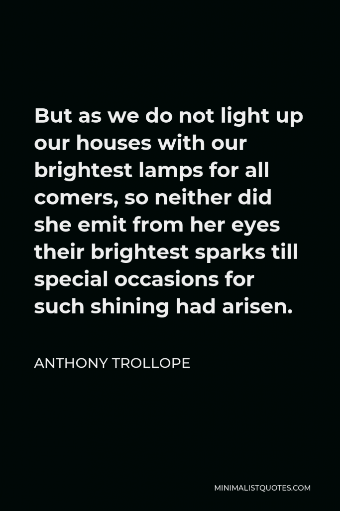 Anthony Trollope Quote - But as we do not light up our houses with our brightest lamps for all comers, so neither did she emit from her eyes their brightest sparks till special occasions for such shining had arisen.