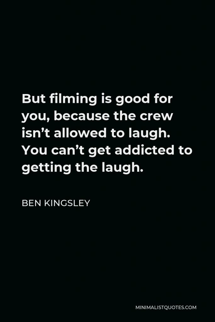 Ben Kingsley Quote - But filming is good for you, because the crew isn’t allowed to laugh. You can’t get addicted to getting the laugh.