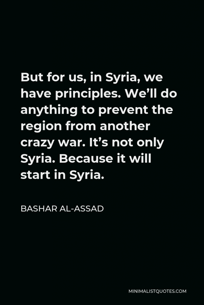 Bashar al-Assad Quote - But for us, in Syria, we have principles. We’ll do anything to prevent the region from another crazy war. It’s not only Syria. Because it will start in Syria.