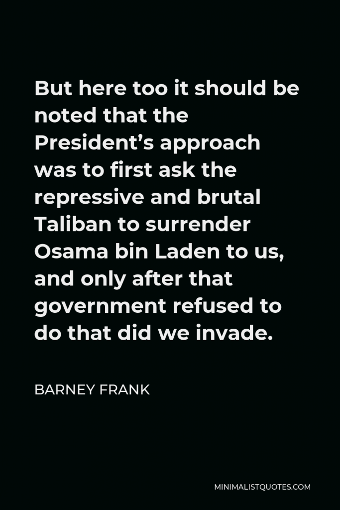 Barney Frank Quote - But here too it should be noted that the President’s approach was to first ask the repressive and brutal Taliban to surrender Osama bin Laden to us, and only after that government refused to do that did we invade.