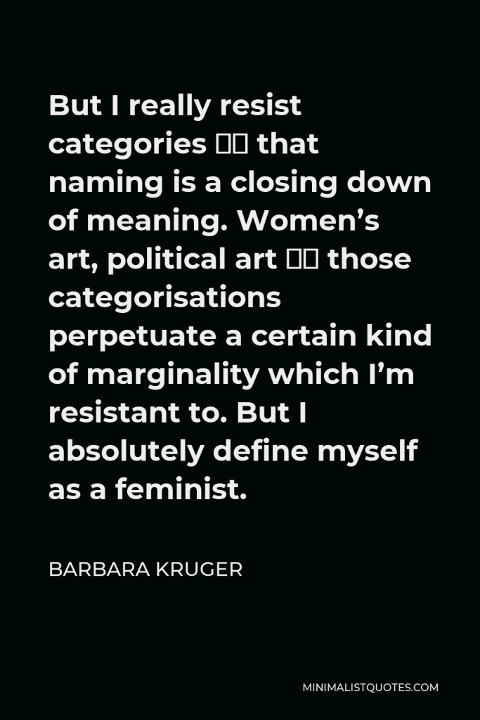 Barbara Kruger Quote - But I really resist categories – that naming is a closing down of meaning. Women’s art, political art – those categorisations perpetuate a certain kind of marginality which I’m resistant to. But I absolutely define myself as a feminist.