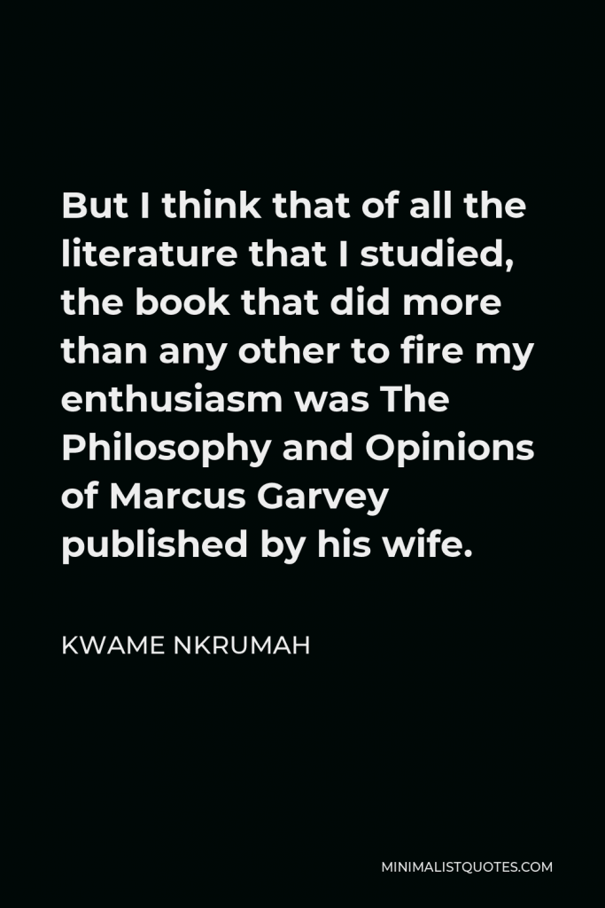 Kwame Nkrumah Quote - But I think that of all the literature that I studied, the book that did more than any other to fire my enthusiasm was The Philosophy and Opinions of Marcus Garvey published by his wife.