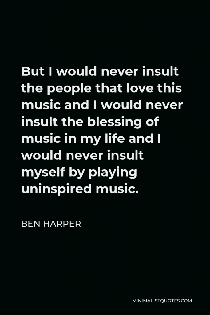 Ben Harper Quote - But I would never insult the people that love this music and I would never insult the blessing of music in my life and I would never insult myself by playing uninspired music.