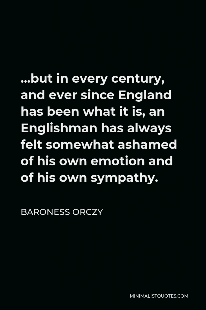 Baroness Orczy Quote - …but in every century, and ever since England has been what it is, an Englishman has always felt somewhat ashamed of his own emotion and of his own sympathy.