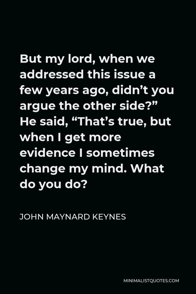 John Maynard Keynes Quote - But my lord, when we addressed this issue a few years ago, didn’t you argue the other side?” He said, “That’s true, but when I get more evidence I sometimes change my mind. What do you do?