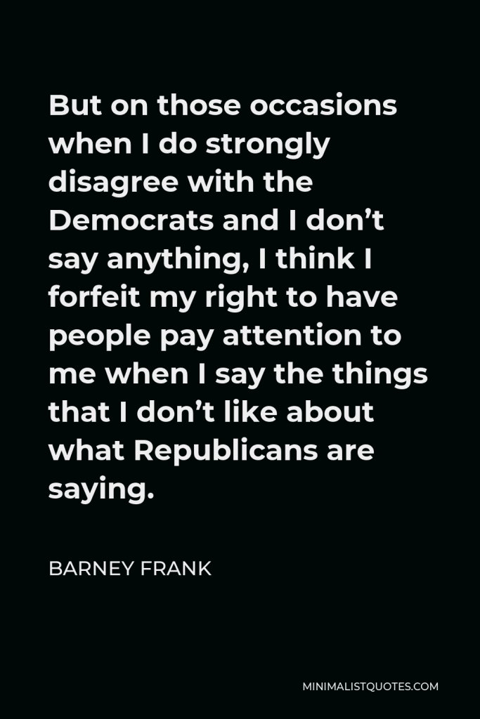 Barney Frank Quote - But on those occasions when I do strongly disagree with the Democrats and I don’t say anything, I think I forfeit my right to have people pay attention to me when I say the things that I don’t like about what Republicans are saying.