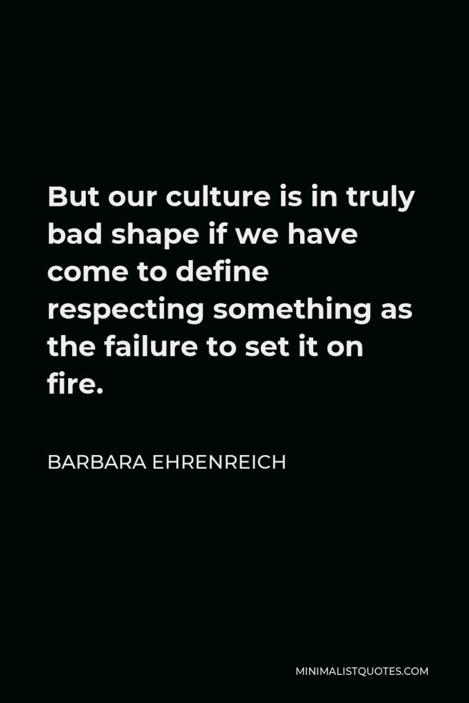 Barbara Ehrenreich Quote - But our culture is in truly bad shape if we have come to define respecting something as the failure to set it on fire.