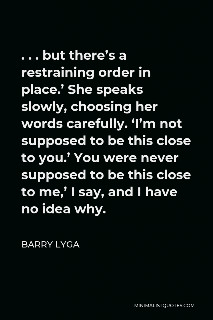 Barry Lyga Quote - . . . but there’s a restraining order in place.’ She speaks slowly, choosing her words carefully. ‘I’m not supposed to be this close to you.’ You were never supposed to be this close to me,’ I say, and I have no idea why.