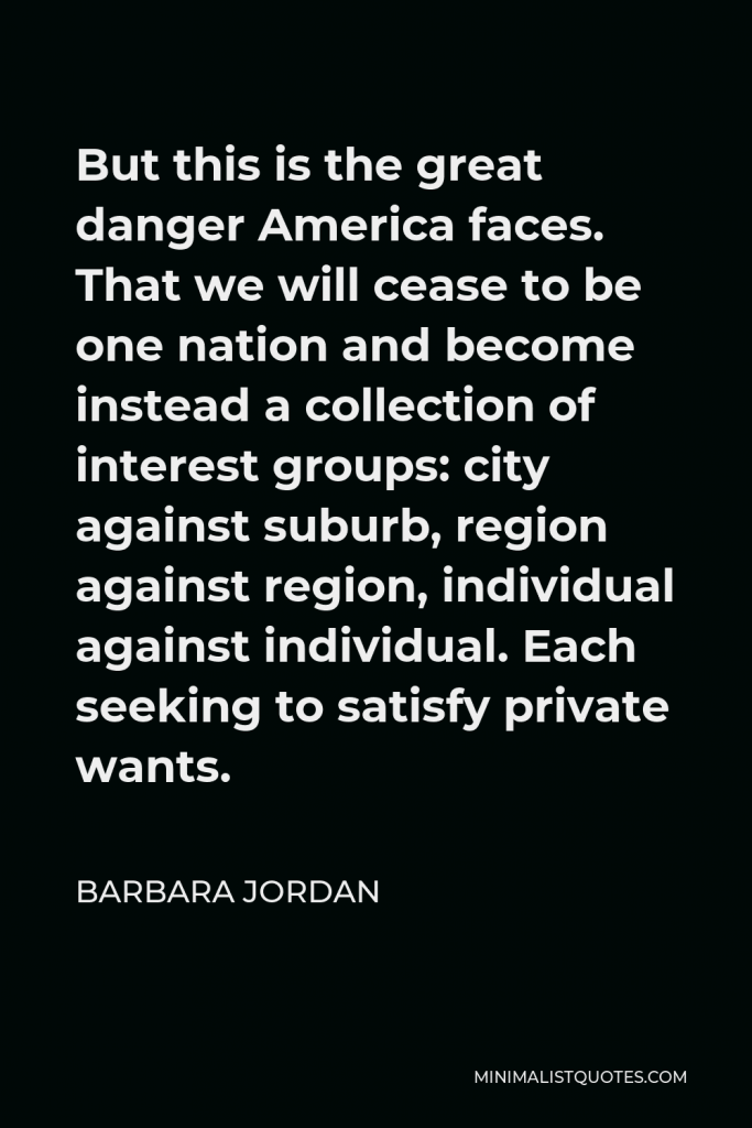 Barbara Jordan Quote - But this is the great danger America faces. That we will cease to be one nation and become instead a collection of interest groups: city against suburb, region against region, individual against individual. Each seeking to satisfy private wants.