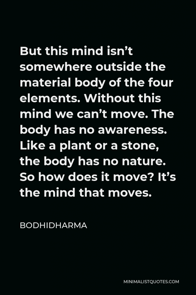 Bodhidharma Quote - But this mind isn’t somewhere outside the material body of the four elements. Without this mind we can’t move. The body has no awareness. Like a plant or a stone, the body has no nature. So how does it move? It’s the mind that moves.