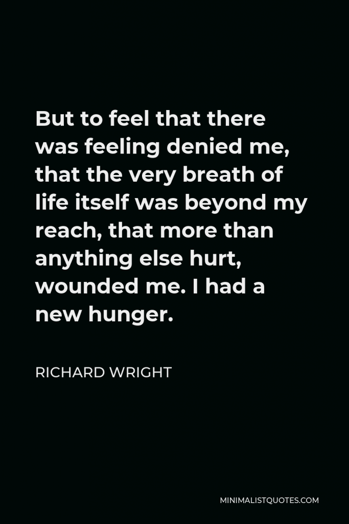 Richard Wright Quote - But to feel that there was feeling denied me, that the very breath of life itself was beyond my reach, that more than anything else hurt, wounded me. I had a new hunger.