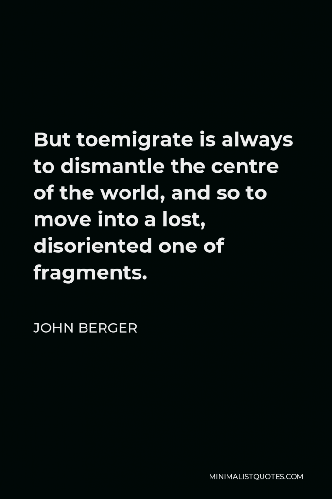 John Berger Quote - But toemigrate is always to dismantle the centre of the world, and so to move into a lost, disoriented one of fragments.