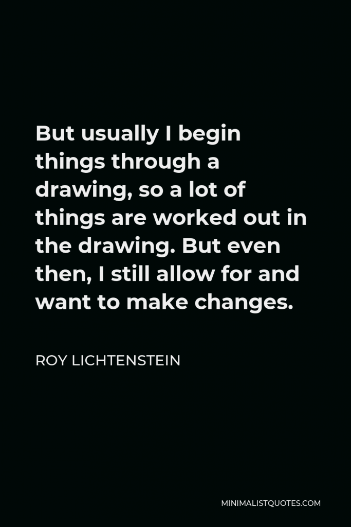 Roy Lichtenstein Quote - But usually I begin things through a drawing, so a lot of things are worked out in the drawing. But even then, I still allow for and want to make changes.