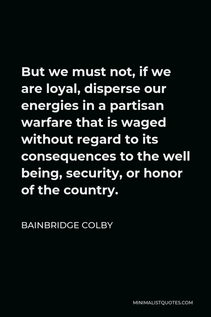 Bainbridge Colby Quote - But we must not, if we are loyal, disperse our energies in a partisan warfare that is waged without regard to its consequences to the well being, security, or honor of the country.