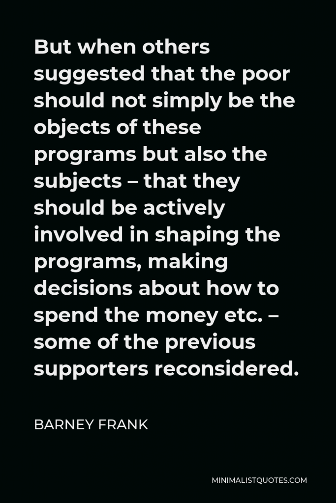 Barney Frank Quote - But when others suggested that the poor should not simply be the objects of these programs but also the subjects – that they should be actively involved in shaping the programs, making decisions about how to spend the money etc. – some of the previous supporters reconsidered.